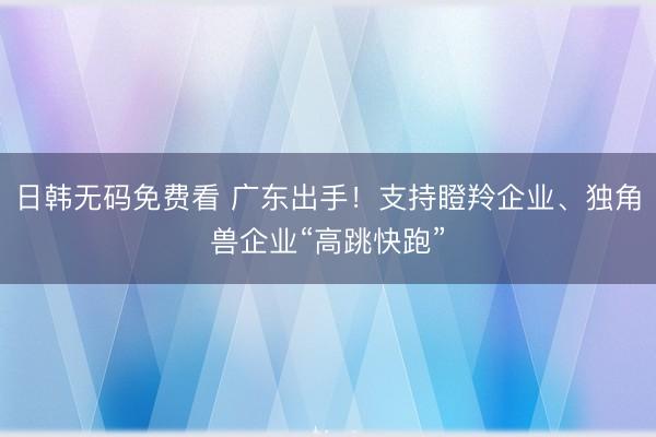 日韩无码免费看 广东出手！支持瞪羚企业、独角兽企业“高跳快跑”