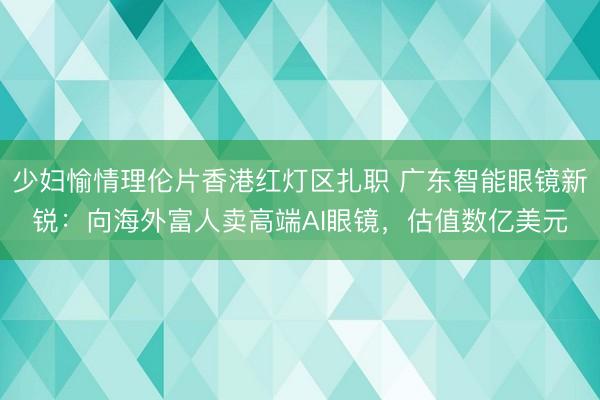 少妇愉情理伦片香港红灯区扎职 广东智能眼镜新锐：向海外富人卖高端AI眼镜，估值数亿美元