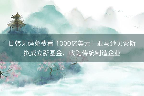 日韩无码免费看 1000亿美元！亚马逊贝索斯拟成立新基金，收购传统制造企业