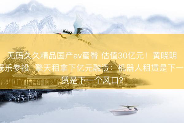 无码久久精品国产av蜜臀 估值30亿元！黄晓明、乐华娱乐参投  擎天租拿下亿元融资：机器人租赁是下一个风口？