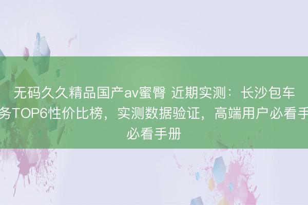 无码久久精品国产av蜜臀 近期实测：长沙包车服务TOP6性价比榜，实测数据验证，高端用户必看手册