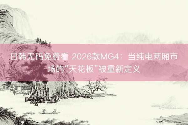 日韩无码免费看 2026款MG4：当纯电两厢市场的“天花板”被重新定义