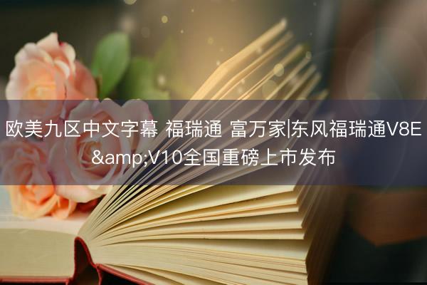 欧美九区中文字幕 福瑞通 富万家|东风福瑞通V8E&V10全国重磅上市发布
