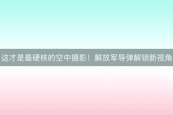 这才是最硬核的空中摄影！解放军导弹解锁新视角