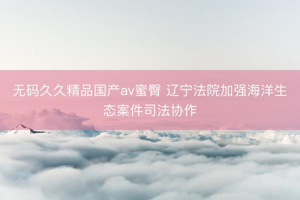 无码久久精品国产av蜜臀 辽宁法院加强海洋生态案件司法协作