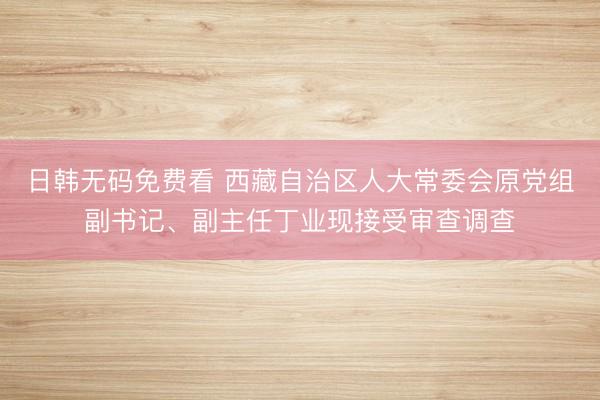 日韩无码免费看 西藏自治区人大常委会原党组副书记、副主任丁业现接受审查调查