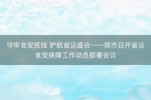 守牢食安底线 护航省运盛会——我市召开省运食安保障工作动员部署会议