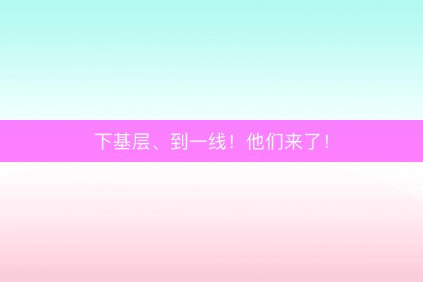 下基层、到一线！他们来了！