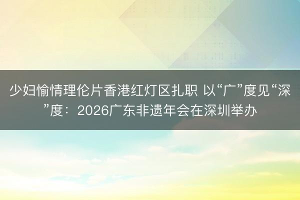 少妇愉情理伦片香港红灯区扎职 以“广”度见“深”度：2026广东非遗年会在深圳举办