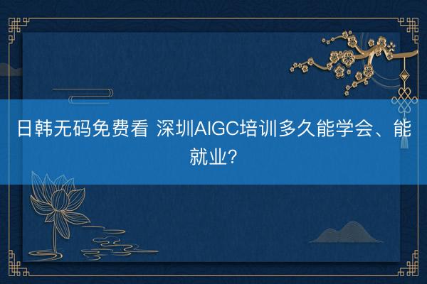 日韩无码免费看 深圳AIGC培训多久能学会、能就业？