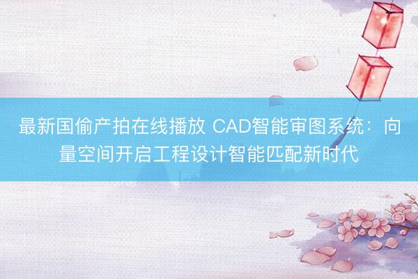 最新国偷产拍在线播放 CAD智能审图系统：向量空间开启工程设计智能匹配新时代