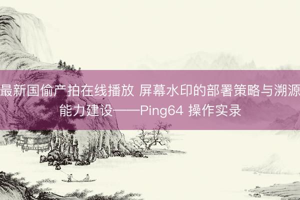 最新国偷产拍在线播放 屏幕水印的部署策略与溯源能力建设——Ping64 操作实录