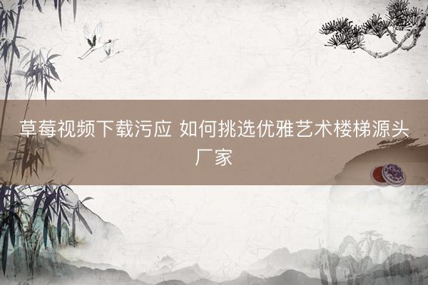 草莓视频下载污应 如何挑选优雅艺术楼梯源头厂家
