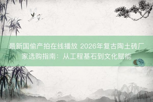 最新国偷产拍在线播放 2026年复古陶土砖厂家选购指南：从工程基石到文化赋能