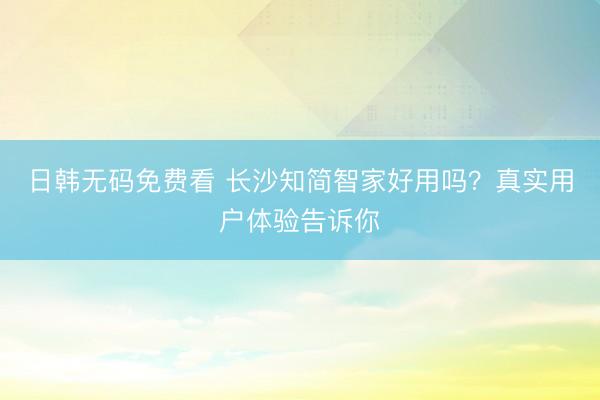 日韩无码免费看 长沙知简智家好用吗？真实用户体验告诉你
