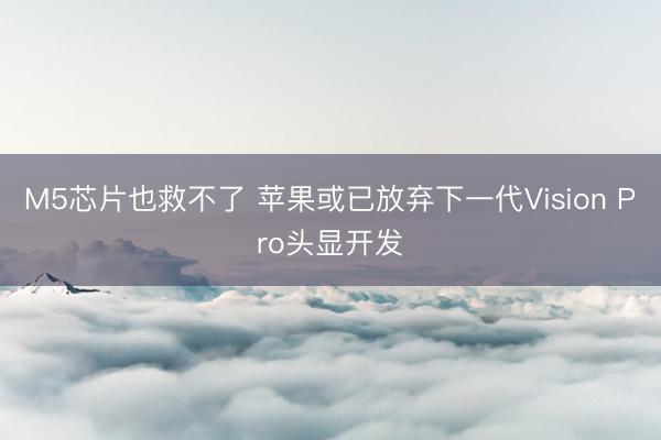 M5芯片也救不了 苹果或已放弃下一代Vision Pro头显开发