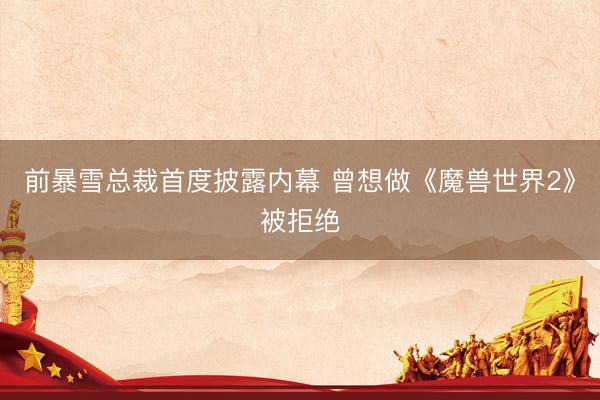 前暴雪总裁首度披露内幕 曾想做《魔兽世界2》被拒绝