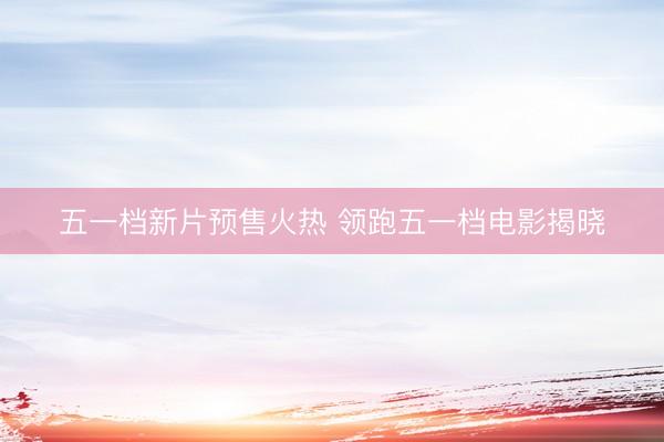 五一档新片预售火热 领跑五一档电影揭晓