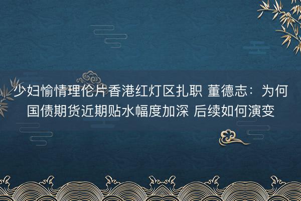 少妇愉情理伦片香港红灯区扎职 董德志：为何国债期货近期贴水幅度加深 后续如何演变