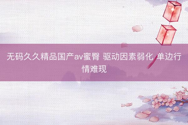 无码久久精品国产av蜜臀 驱动因素弱化 单边行情难现