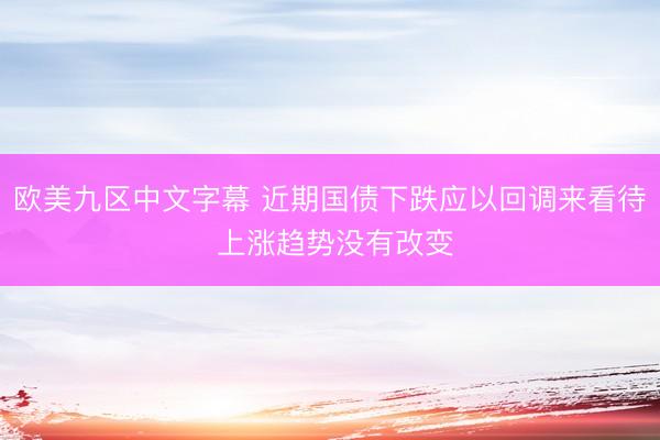 欧美九区中文字幕 近期国债下跌应以回调来看待 上涨趋势没有改变