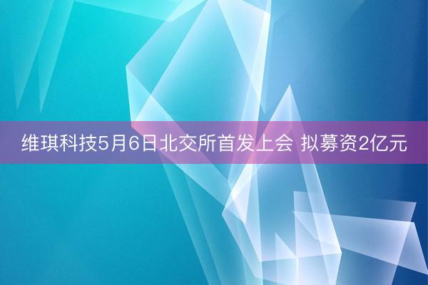 维琪科技5月6日北交所首发上会 拟募资2亿元