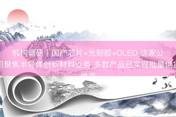 机构调研丨国产芯片+光刻胶+OLED 这家公司聚焦半导体创新材料业务 多款产品已实现批量供货