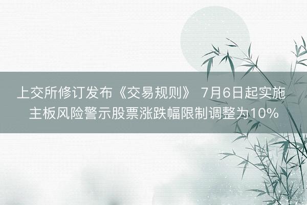 上交所修订发布《交易规则》 7月6日起实施 主板风险警示股票涨跌幅限制调整为10%