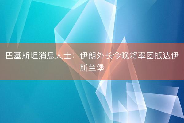 巴基斯坦消息人士：伊朗外长今晚将率团抵达伊斯兰堡