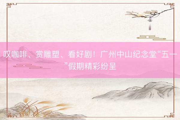 叹咖啡、赏雕塑、看好剧！广州中山纪念堂“五一”假期精彩纷呈