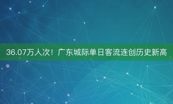 36.07万人次！广东城际单日客流连创历史新高