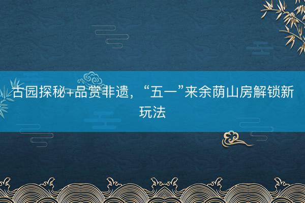 古园探秘+品赏非遗，“五一”来余荫山房解锁新玩法