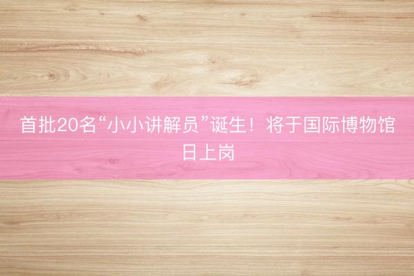 首批20名“小小讲解员”诞生！将于国际博物馆日上岗