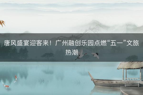 唐风盛宴迎客来！广州融创乐园点燃“五一”文旅热潮