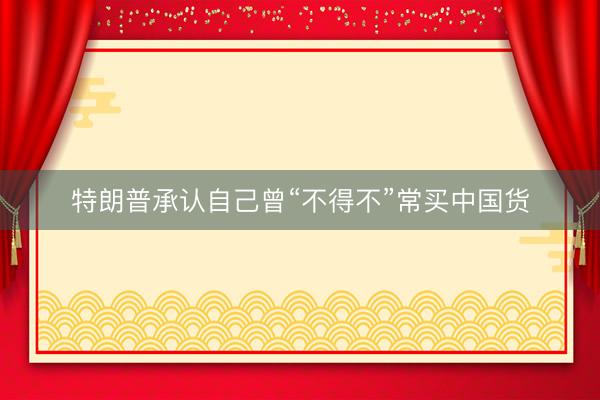 特朗普承认自己曾“不得不”常买中国货