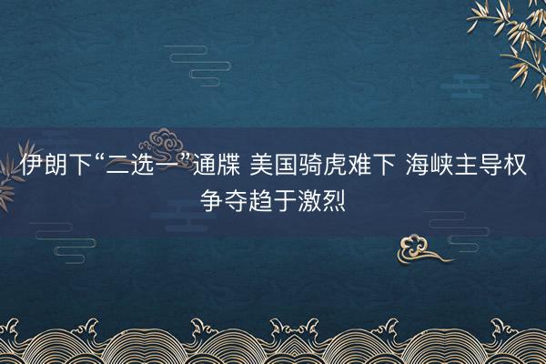 伊朗下“二选一”通牒 美国骑虎难下 海峡主导权争夺趋于激烈