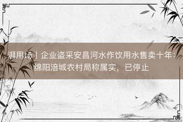湃用场丨企业盗采安昌河水作饮用水售卖十年：绵阳涪城农村局称属实，已停止
