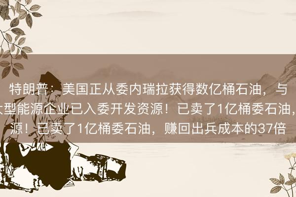 特朗普：美国正从委内瑞拉获得数亿桶石油，与委方“关系良好”，大型能源企业已入委开发资源！已卖了1亿桶委石油，赚回出兵成本的37倍
