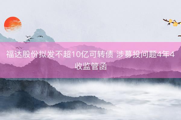 福达股份拟发不超10亿可转债 涉募投问题4年4收监管函