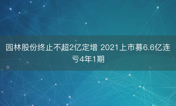 园林股份终止不超2亿定增 2021上市募6.6亿连亏4年1期