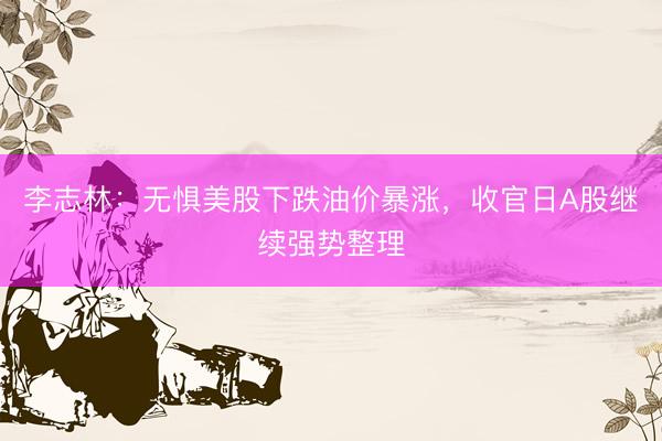 李志林：无惧美股下跌油价暴涨，收官日A股继续强势整理