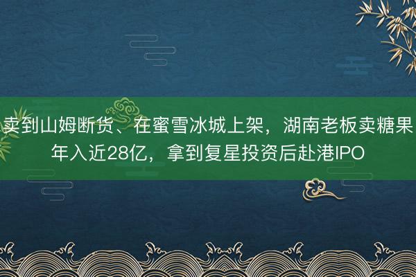 卖到山姆断货、在蜜雪冰城上架，湖南老板卖糖果年入近28亿，拿到复星投资后赴港IPO