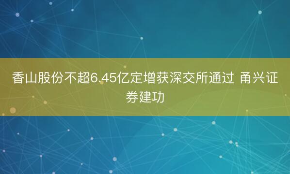 香山股份不超6.45亿定增获深交所通过 甬兴证券建功