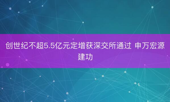 创世纪不超5.5亿元定增获深交所通过 申万宏源建功