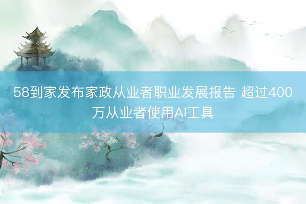 58到家发布家政从业者职业发展报告 超过400万从业者使用AI工具