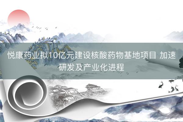 悦康药业拟10亿元建设核酸药物基地项目 加速研发及产业化进程