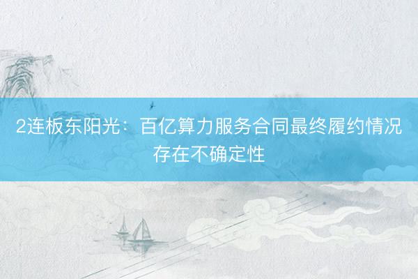 2连板东阳光：百亿算力服务合同最终履约情况存在不确定性