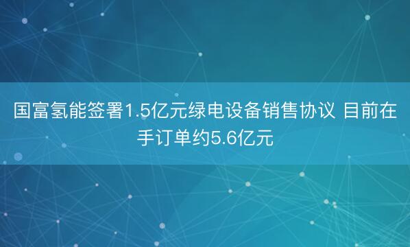 国富氢能签署1.5亿元绿电设备销售协议 目前在手订单约5.6亿元