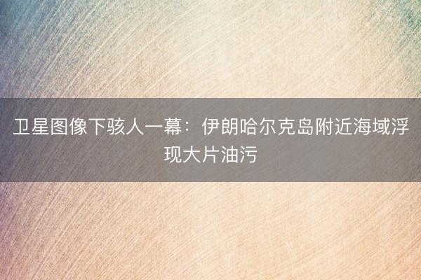 卫星图像下骇人一幕：伊朗哈尔克岛附近海域浮现大片油污
