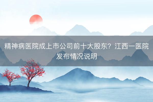精神病医院成上市公司前十大股东？江西一医院发布情况说明